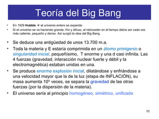 Teoría del Big Bang
• En 1929 Hubble  el universo entero se expande.
• Si el universo se va haciendo grande, frío y difuso, al retroceder en el tiempo debía ser cada vez
más caliente, pequeño y denso. Así surgió la idea del Big Bang.
• Se deduce una antigüedad de unos 13.700 m.a.
• Toda la materia y E estaría comprimida en un átomo primigenio o
singularidad inicial, pequeñísimo, T enorme y una d casi infinita. Las
4 fuerzas (gravedad, interacción nuclear fuerte y débil y la
electromagnética) estaban unidas en una.
• Se produce enorme explosión inicial, dilatándose y enfriándose a
una velocidad mayor que la de la luz (etapa de INFLACIÓN), su
masa aumenta 1050
veces, se separa la gravedad de las otras
fuerzas (por la dispersión de la materia).
• El universo sería al principio homogéneo, simétrico, unificado
10
 
