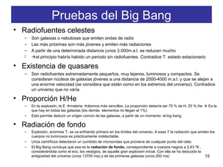 Pruebas del Big Bang
• Radiofuentes celestes
– Son galaxias o nebulosas que emiten ondas de radio
– Las más próximas son más jóvenes y emiten más radiaciones
– A partir de una determinada distancia (unos 3.000m.a.l. se reducen mucho
 al principio habría habido un periodo sin radiofuentes. Contradice T. estado estacionario
• Existencia de quasares
– Son radiofuentes extremadamente pequeños, muy lejanos, luminosos y compactos. Se
consideran núcleos de galaxias jóvenes a una distancia de 2000-4000 m.a.l. y que se alejan a
una enorme velocidad (se considera que están como en los extremos del universo). Contradice
un universo que no varía.
• Proporción H/He
– En la explosión, la E materia átomos más sencillos. La proporción debería ser 75 % de H, 25 % He  Es la
que hay en todas las galaxias (los demás elementos no llegan al 1%).
– Esto permite deducir un origen común de las galaxias, a partir de un momento: el big bang,
• Radiación de fondo
– Explosión, enormes T, se va enfriando primero en los límites del universo. A esas T la radiación que emiten los
cuerpos no luminosos es prácticamente indetectable.
– Unos científicos detectaron un zumbido de microondas que proviene de cualquier punto del cielo.
– El Big Bang concluye que esa es la radiación de fondo, correspondiente a cuerpos negros a 2,63 ºK ,
considerándola como el eco, los vestigios, de aquella gran explosión inicial. Con ella se ha deducido la
antigüedad del universo (unos 13700 ma) y de las primeras galaxias (unos 200 ma) 15
 
