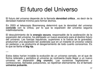 El futuro del Universo
17
El futuro del universo depende de la llamada densidad crítica , es decir de la
densidad material mínima para formar átomos.
En 2003 el telescopio Boomerang determinó que la densidad del universo
coincide con la crítica, por lo que la expansión del universo seguiría
indefinidamente.
El descubrimiento de la energía oscura, responsable de la aceleración de la
expansión del universo, ha planteado un nuevo escenario para el destino futuro
del universo. Las fuerzas repulsivas, superiores a la fuerza de la gravedad,
producirían una expansión tan acelerada que en un instante el universo volaría
en pedazos y se produciría el desgarramiento de todo cuanto conocemos. Es
lo que se llama el big rip.
…
Estos datos harían inviable la evolución de un universo cerrado, en el que de
forma reiterada y periódica el universo se contraería hasta llegar a un nuevo
universo en expansión (big crunch). Las sucesivas explosiones y
contracciones, llamadas pulsaciones, se repetirían eternamente. Es el llamado
universo pulsante.
 