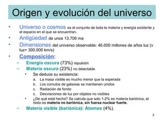 3
Origen y evolución del universo
• Universo o cosmos es el conjunto de toda la materia y energía existente y
el espacio en el que se encuentran.
• Antigüedad de unos 13.700 ma
• Dimensiones del universo observable: 46.000 millones de años luz (v
luz= 300.000 km/s)
• Composición:
– Energía oscura (73%) repulsión
– Materia oscura (23%) no detectable
• Se deduce su existencia:
a. La masa visible es mucho menor que la esperada
b. Los cúmulos de galaxias se mantienen unidos
c. Radiación de fondo
c. Desviaciones de luz por objetos no visibles
• ¿De qué está hecha? Se calcula que solo 1-2% es materia bariónica, el
resto es materia no bariónica, sin fuerza nuclear fuerte.
– Materia visible (bariónica): Átomos (4%).
 