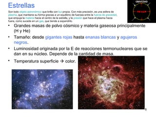 Estrellas
• Grandes masas de polvo cósmico y materia gaseosa principalmente
(H y He)
• Tamaño: desde gigantes rojas hasta enanas blancas y agujeros
negros.
• Luminosidad originada por la E de reacciones termonucleares que se
dan en su núcleo. Depende de la cantidad de masa.
• Temperatura superficie  color.
6
Son todo objeto astronómico que brilla con luz propia. Con más precisión, es una esfera de
plasma, que mantiene su forma gracias a un equilibrio de fuerzas entre la fuerza de gravedad,
que empuja la materia hacia el centro de la estrella, y la presión que hace el plasma hacia
fuera, como sucede en un gas, que tiende a expandirlo.
 