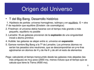 • T del Big Bang. Desarrollo histórico
1. Hipótesis de partida: universo homogéneo, isótropo y en equilibrio. G + otra
F de repulsión que equilibre (Einstein: cte cosmológica)
2. Friedman: el universo debía hacerse con el tiempo más grande o más
pequeño, equilibrio no posible
3. Lamaitre Las galaxias provienen de la explosión de una singularidad
inicial o átomo primitivo
4. Hubble: las galaxias se alejan entre si, universo en expansión
5. Gamow nombre Big Bang a la Tª de Lamaitre. Los primeros átomos no
serían los pesados sino neutrones, que se descompondrían en p+ese
aglutinarían en átomos de H y de He y de ahí el resto de elementos
Pega: calculando el tiempo transcurrido desde las galaxias más alejadas (las
más antiguas) es muy poco (2000 ma, menos incluso que el tiempo que se
calcula que tiene la Tierra (4000 ma).
9
Origen del Universo
 