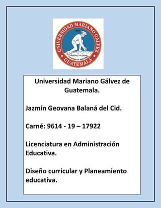 Universidad Mariano Gálvez de
Guatemala.
Jazmín Geovana Balaná del Cid.
Carné: 9614 - 19 – 17922
Licenciatura en Administración
Educativa.
Diseño curricular y Planeamiento
educativa.
 