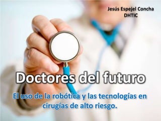 Jesús Espejel Concha
                                    DHTIC




Doctores del futuro
El uso de la robótica y las tecnologías en
         cirugías de alto riesgo.
 