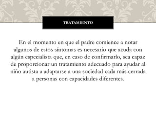 TRATAMIENTO




   En el momento en que el padre comience a notar
 algunos de estos síntomas es necesario que acuda con
algún especialista que, en caso de confirmarlo, sea capaz
de proporcionar un tratamiento adecuado para ayudar al
niño autista a adaptarse a una sociedad cada más cerrada
         a personas con capacidades diferentes.
 
