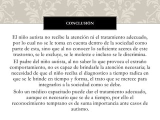 CONCLUSIÓN


 El niño autista no recibe la atención ni el tratamiento adecuado,
  por lo cual no se le toma en cuenta dentro de la sociedad como
 parte de esta, sino que al no conocer lo suficiente acerca de este
  trastorno, se le excluye, se le moleste e incluso se le discrimina.
  El padre del niño autista, al no saber lo que provoca el extraño
comportamiento, no es capaz de brindarle la atención necesaria; la
 necesidad de que el niño reciba el diagnostico a tiempo radica en
  que se le brinde en tiempo y forma, el trato que se merece para
               integrarlos a la sociedad como se debe.
  Solo un médico capacitado puede dar el tratamiento adecuado,
         aunque es necesario que se de a tiempo, por ello el
 reconocimiento temprano es de suma importancia ante casos de
                                autismo.
 