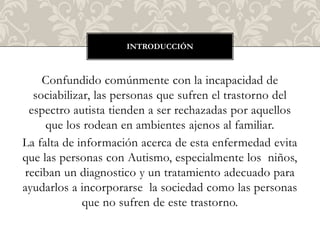 INTRODUCCIÓN



    Confundido comúnmente con la incapacidad de
  sociabilizar, las personas que sufren el trastorno del
 espectro autista tienden a ser rechazadas por aquellos
     que los rodean en ambientes ajenos al familiar.
La falta de información acerca de esta enfermedad evita
que las personas con Autismo, especialmente los niños,
reciban un diagnostico y un tratamiento adecuado para
ayudarlos a incorporarse la sociedad como las personas
             que no sufren de este trastorno.
 
