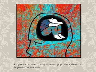 Las personas con autismo crean y viven en su propio mundo, distantes a
las personas que los rodean.
 