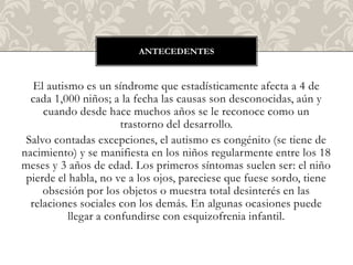 ANTECEDENTES



   El autismo es un síndrome que estadísticamente afecta a 4 de
  cada 1,000 niños; a la fecha las causas son desconocidas, aún y
     cuando desde hace muchos años se le reconoce como un
                       trastorno del desarrollo.
 Salvo contadas excepciones, el autismo es congénito (se tiene de
nacimiento) y se manifiesta en los niños regularmente entre los 18
meses y 3 años de edad. Los primeros síntomas suelen ser: el niño
 pierde el habla, no ve a los ojos, pareciese que fuese sordo, tiene
     obsesión por los objetos o muestra total desinterés en las
  relaciones sociales con los demás. En algunas ocasiones puede
           llegar a confundirse con esquizofrenia infantil.
 