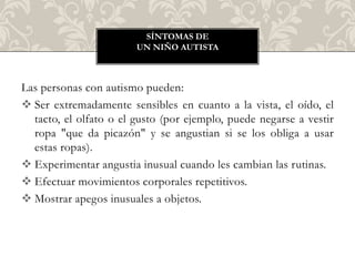 SÍNTOMAS DE
                        UN NIÑO AUTISTA



Las personas con autismo pueden:
 Ser extremadamente sensibles en cuanto a la vista, el oído, el
  tacto, el olfato o el gusto (por ejemplo, puede negarse a vestir
  ropa "que da picazón" y se angustian si se los obliga a usar
  estas ropas).
 Experimentar angustia inusual cuando les cambian las rutinas.
 Efectuar movimientos corporales repetitivos.
 Mostrar apegos inusuales a objetos.
 