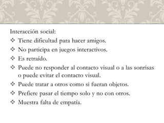 Interacción social:
 Tiene dificultad para hacer amigos.
 No participa en juegos interactivos.
 Es retraído.
 Puede no responder al contacto visual o a las sonrisas
   o puede evitar el contacto visual.
 Puede tratar a otros como si fueran objetos.
 Prefiere pasar el tiempo solo y no con otros.
 Muestra falta de empatía.
 