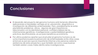 Conclusiones 
 El desarrollo del proyecto del genoma humano está teniendo diferentes 
aplicaciones e indudables ventajas en la prevención, diagnóstico e 
investigación de diferentes enfermedades. Pero, paralelamente se están 
planteando problemas éticos, algunos de gran importancia 
relacionados con la identidad personal, confidencialidad de las 
informaciones genéticas, investigaciones y patentabilidad genética, 
prácticas discriminatorias, el uso para beneficios económicos. 
 Por ultimo podemos aportar que el estudiar el genoma humano es de 
suma importancia para la prevención de enfermedades entre otras cosas 
entonces es por eso que es importante informar a las personas sobre la 
existencias de estos proyectos y que también así como cosas buenas 
también existen cosas malas dentro estas investigaciones. 
 