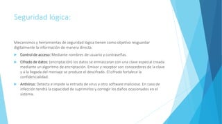 Seguridad lógica:
Mecanismos y herramientas de seguridad lógica tienen como objetivo resguardar
digitalmente la información de manera directa.
 Control de acceso: Mediante nombres de usuario y contraseñas.
 Cifrado de datos: (encriptación) los datos se enmascaran con una clave especial creada
mediante un algoritmo de encriptación. Emisor y receptor son conocedores de la clave
y a la llegada del mensaje se produce el descifrado. El cifrado fortalece la
confidencialidad.
 Antivirus: Detecta e impide la entrada de virus y otro software malicioso. En caso de
infección tendrá la capacidad de suprimirlos y corregir los daños ocasionados en el
sistema.
 