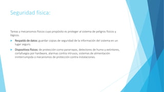 Seguridad física:
Tareas y mecanismos físicos cuyo propósito es proteger al sistema de peligros físicos y
lógicos.
 Respaldo de datos: guardar copias de seguridad de la información del sistema en un
lugar seguro.
 Dispositivos físicos: de protección como pararrayos, detectores de humo y extintores,
cortafuegos por hardware, alarmas contra intrusos, sistemas de alimentación
ininterrumpida o mecanismos de protección contra instalaciones.
 