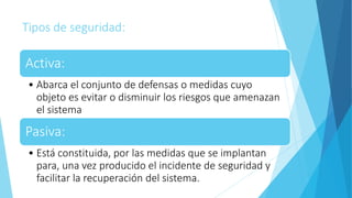 Tipos de seguridad:
Activa:
• Abarca el conjunto de defensas o medidas cuyo
objeto es evitar o disminuir los riesgos que amenazan
el sistema
Pasiva:
• Está constituida, por las medidas que se implantan
para, una vez producido el incidente de seguridad y
facilitar la recuperación del sistema.
 