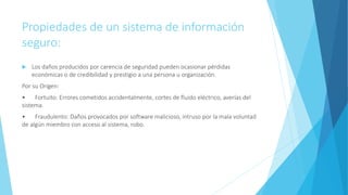 Propiedades de un sistema de información
seguro:
 Los daños producidos por carencia de seguridad pueden ocasionar pérdidas
económicas o de credibilidad y prestigio a una persona u organización.
Por su Origen:
• Fortuito: Errores cometidos accidentalmente, cortes de fluido eléctrico, averías del
sistema.
• Fraudulento: Daños provocados por software malicioso, intruso por la mala voluntad
de algún miembro con acceso al sistema, robo.
 
