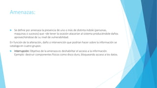 Amenazas:
 Se define por amenaza la presencia de uno o más de distinta índole (personas,
maquinas o sucesos) que –de tener la ocasión atacarían al sistema produciéndole daños
aprovechándose de su nivel de vulnerabilidad.
En función de la alteración, daño o intervención que podrían hacer sobre la información se
cataloga en cuatro grupos:
 Interrupción: Objetivo de la amenaza es deshabilitar el acceso a la información.
Ejemplo: destruir componentes físicos como disco duro, bloqueando acceso a los datos.
 