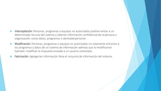  Interceptación: Personas, programas o equipos no autorizados podrían entrar a un
determinado recurso del sistema y obtener información confidencial de la persona u
organización, como datos, programas o identidad personal.
 Modificación: Personas, programas o equipos no autorizados no solamente entrarían a
los programas y datos de un sistema de información además que la modificarían.
Ejemplo: modificar la respuesta enviada a un usuario conectado.
 Fabricación: Agregarían información falsa al conjunto de información del sistema.
 