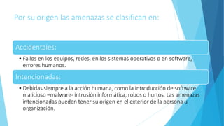 Por su origen las amenazas se clasifican en:
Accidentales:
• Fallos en los equipos, redes, en los sistemas operativos o en software,
errores humanos.
Intencionadas:
• Debidas siempre a la acción humana, como la introducción de software
malicioso –malware- intrusión informática, robos o hurtos. Las amenazas
intencionadas pueden tener su origen en el exterior de la persona u
organización.
 