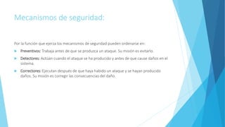Mecanismos de seguridad:
Por la función que ejerza los mecanismos de seguridad pueden ordenarse en:
 Preventivos: Trabaja antes de que se produzca un ataque. Su misión es evitarlo.
 Detectores: Actúan cuando el ataque se ha producido y antes de que cause daños en el
sistema.
 Correctores: Ejecutan después de que haya habido un ataque y se hayan producido
daños. Su misión es corregir las consecuencias del daño.
 