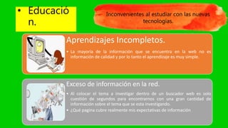 • Educació
n.
Inconvenientes al estudiar con las nuevas
tecnologías.
Aprendizajes Incompletos.
• La mayoría de la información que se encuentra en la web no es
información de calidad y por lo tanto el aprendizaje es muy simple.
Exceso de información en la red.
• Al colocar el tema a investigar dentro de un buscador web es solo
cuestión de segundos para encontrarnos con una gran cantidad de
información sobre el tema que se esta investigando.
• ¿Qué pagina cubre realmente mis expectativas de información
 