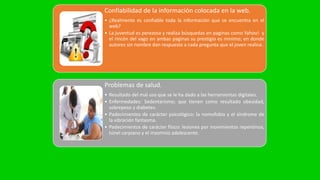 Confiabilidad de la información colocada en la web.
• ¿Realmente es confiable toda la información que se encuentra en el
web?
• La juventud es perezosa y realiza búsquedas en paginas como Yahoo! y
el rincón del vago en ambas paginas su prestigio es minimo; en donde
autores sin nombre dan respuesta a cada pregunta que el joven realice.
Problemas de salud.
• Resultado del mal uso que se le ha dado a las herramientas digitales.
• Enfermedades: Sedentarismo; que tienen como resultado obesidad,
sobrepeso y diabetes.
• Padecimientos de carácter psicológico: la nomofobia y el síndrome de
la vibración fantasma.
• Padecimientos de carácter físico: lesiones por movimientos repentinos,
túnel carpiano y el insomnio adolescente.
 