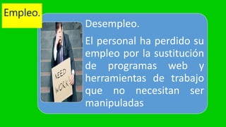 Desempleo.
El personal ha perdido su
empleo por la sustitución
de programas web y
herramientas de trabajo
que no necesitan ser
manipuladas
Empleo.
 