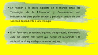• En relación a lo antes expuesto en el mundo actual las
Tecnologías de la Información y Comunicación son
indispensables para poder encajar y participar dentro de una
sociedad dependiente a la tecnología.
• Es un fenómeno en tendencia que no desaparecerá, al contrario
cada día estarán más fuerte que nunca; irá mejorando y la
sociedad tendrá que adaptarse a esas mejoras.
 