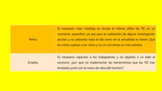 Niñez.
Es necesario crear medidas en donde el infante utilice las TIC en un
momento específico; ya sea para la realización de alguna investigación
escolar y no utilizarlas todo el día como en la actualidad lo hacen. Que
los niños vuelvan a ser niños y no se conviertan en mini adultos.
Empleo.
Es necesario capacitar a los trabajadores y no dejarlos a un lado al
contrario ¿por qué no implementar las herramientas que las TIC han
brindado junto con la mano de obra del hombre?
 