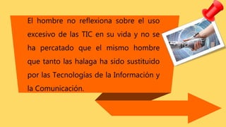 El hombre no reflexiona sobre el uso
excesivo de las TIC en su vida y no se
ha percatado que el mismo hombre
que tanto las halaga ha sido sustituido
por las Tecnologías de la Información y
la Comunicación.
 