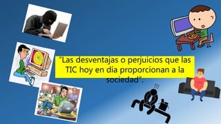 “Las desventajas o perjuicios que las
TIC hoy en día proporcionan a la
sociedad”.
 