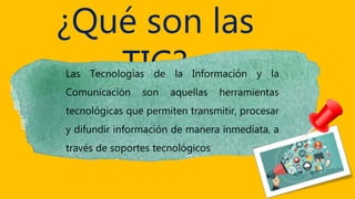 ¿Qué son las
TIC?Las Tecnologías de la Información y la
Comunicación son aquellas herramientas
tecnológicas que permiten transmitir, procesar
y difundir información de manera inmediata, a
través de soportes tecnológicos
 