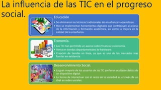 La influencia de las TIC en el progreso
social. Educación
• Se eliminaron las técnicas tradicionales de enseñanza y aprendizaje.
• Hoy se implementan herramientas digitales que contribuyen al acceso
de la información y formación académica, así como la mejora en la
calidad de la enseñanza.
Economía.
• Las TIC han permitido un avance sobre finanzas y economía.
• Venta en tiendas departamentales de hardware.
• Creación de tiendas en línea, ya que es uno de los mercados mas
fuertes en existencia.
Desenvolvimiento Social.
• La gran mayoría de los usuarios de las TIC prefieren ocultarse detrás de
un dispositivo digital.
• La forma de interactuar con el resto de la sociedad es a través de un
chat en redes sociales.
 