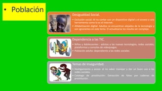 • Población Desigualdad Social.
• Exclusión social: Al no contar con un dispositivo digital y el acceso a una
herramienta como lo es el internet.
• Alfabetización digital: Adultos se encuentran alejados de la tecnología y
son ignorantes en este tema. El actualizarse les resulta ser complejo.
Dependencia a las TIC.
• Niños y Adolescentes : adictos a las nuevas tecnologías, redes sociales,
plataformas y consolas de videojuegos.
• Población adulta: dependiente a las redes sociales.
Temas de Inseguridad.
• Hostigamiento y acoso: al no saber manejar y dar un buen uso a las
redes sociales.
• Catalogo de prostitución: Extracción de fotos por cadenas de
prostitución.
 