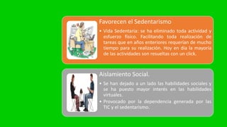 Favorecen el Sedentarismo
• Vida Sedentaria: se ha eliminado toda actividad y
esfuerzo físico. Facilitando toda realización de
tareas que en años enteriores requerían de mucho
tiempo para su realización. Hoy en dia la mayoría
de las actividades son resueltas con un click.
Aislamiento Social.
• Se han dejado a un lado las habilidades sociales y
se ha puesto mayor interés en las habilidades
virtuales.
• Provocado por la dependencia generada por las
TIC y el sedentarismo.
 