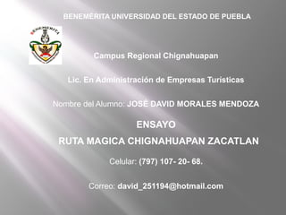 BENEMÉRITA UNIVERSIDAD DEL ESTADO DE PUEBLA




         Campus Regional Chignahuapan


   Lic. En Administración de Empresas Turísticas


Nombre del Alumno: JOSÉ DAVID MORALES MENDOZA

                    ENSAYO
 RUTA MAGICA CHIGNAHUAPAN ZACATLAN

             Celular: (797) 107- 20- 68.


        Correo: david_251194@hotmail.com
 