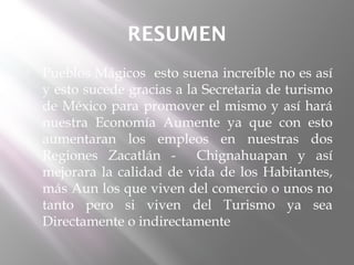 RESUMEN
   Pueblos Mágicos esto suena increíble no es así
    y esto sucede gracias a la Secretaria de turismo
    de México para promover el mismo y así hará
    nuestra Economía Aumente ya que con esto
    aumentaran los empleos en nuestras dos
    Regiones Zacatlán -       Chignahuapan y así
    mejorara la calidad de vida de los Habitantes,
    más Aun los que viven del comercio o unos no
    tanto pero si viven del Turismo ya sea
    Directamente o indirectamente
 