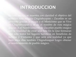 INTRODUCCION
   En este ensayo se muestra con claridad el objetivo del
    turístico ruta mágica Chignahuapan – Zacatlán es un
    proyecto gracias la magia y el Misticismo que se Vive
    en Chignahuapan y se da el nombre de ruta mágica
    gracias A el Nombramiento de Zacatlán pueblo mágico
    con la finalidad de crear una ruta En la Que formaran
    uno solo todos los lugares turísticos en beneficios de
    turistas y Visitantes y que será una realidad ya que
    hace unos días también Chignahuapan Logro obtener
    el nombramiento de pueblo mágico.
 