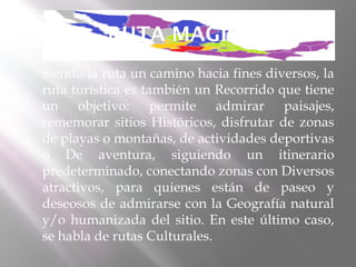 RUTA MAGICA
   Siendo la ruta un camino hacia fines diversos, la
    ruta turística es también un Recorrido que tiene
    un objetivo: permite admirar paisajes,
    rememorar sitios Históricos, disfrutar de zonas
    de playas o montañas, de actividades deportivas
    o De aventura, siguiendo un itinerario
    predeterminado, conectando zonas con Diversos
    atractivos, para quienes están de paseo y
    deseosos de admirarse con la Geografía natural
    y/o humanizada del sitio. En este último caso,
    se habla de rutas Culturales.
 
