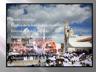    Centro Histórico
   Basílica de la Inmaculada Concepción
   Esferas de vidrio soplado
   Parroquia de Santiago Apóstol
   Iglesia del Honguito
   Baños termales aguas sulfurosas
   Laguna de Almoloya o Laguna de
    ChignahuapanTulimán
   Cascada Salto de Quetzalapa
 