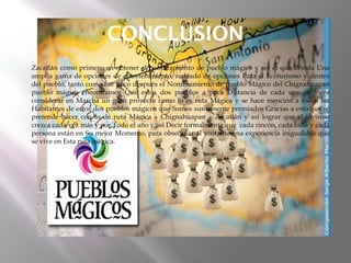 CONCLUSION
   Zacatlán como primero en obtener el nombramiento de pueblo mágico y ser el que Brinda Una
    amplia gama de opciones de entretenimiento; rodeado de opciones Para el Ecoturismo y dentro
    del pueblo, tanto como fue poco después el Nombramiento de pueblo Mágico del Chignahuapan
    pueblo mágico encontramos Que estos dos pueblos a poca Distancia de cada uno se logra
    considerar en Marcha un gran proyecto como lo es ruta Mágica y se hace mención a todos los
    Habitantes de estos dos pueblos mágicos que Somos sumamente premiados Gracias a esto que se
    pretende hacer con lo de ruta Mágica – Chignahuapan – Zacatlán y así lograr que el turismo
    crezca cada vez más y por Todo el año y así Decir formalmente que cada rincón, cada calle y cada
    persona están en Su mejor Momento, para obsequiar al visitante una experiencia inigualable que
    se vive en Esta ruta mágica.
 