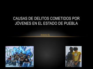Antonio Oj.
CAUSAS DE DELITOS COMETIDOS POR
JÓVENES EN EL ESTADO DE PUEBLA
 