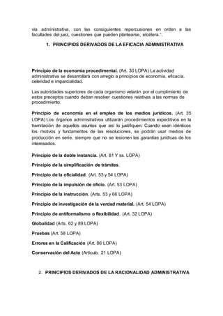 vía administrativa, con las consiguientes repercusiones en orden a las
facultades del juez, cuestiones que pueden plantearse, etcétera.”.
1. PRINCIPIOS DERIVADOS DE LA EFICACIA ADMINISTRATIVA
Principio de la economía procedimental. (Art. 30 LOPA) La actividad
administrativa se desarrollará con arreglo a principios de economía, eficacia,
celeridad e imparcialidad.
Las autoridades superiores de cada organismo velarán por el cumplimiento de
estos preceptos cuando deban resolver cuestiones relativas a las normas de
procedimiento.
Principio de economía en el empleo de los medios jurídicos. (Art. 35
LOPA) Los órganos administrativos utilizarán procedimientos expeditivos en la
tramitación de aquellos asuntos que así lo justifiquen. Cuando sean idénticos
los motivos y fundamentos de las resoluciones, se podrán usar medios de
producción en serie, siempre que no se lesionen las garantías jurídicas de los
interesados.
Principio de la doble instancia. (Art. 81 Y ss. LOPA)
Principio de la simplificación de trámites.
Principio de la oficialidad. (Art. 53 y 54 LOPA)
Principio de la impulsión de oficio. (Art. 53 LOPA)
Principio de la instrucción. (Arts. 53 y 66 LOPA)
Principio de investigación de la verdad material. (Art. 54 LOPA)
Principio de antiformalismo o flexibilidad. (Art. 32 LOPA)
Globalidad (Arts. 62 y 89 LOPA)
Pruebas (Art. 58 LOPA)
Errores en la Calificación (Art. 86 LOPA)
Conservación del Acto (Artículo. 21 LOPA)
2. PRINCIPIOS DERIVADOS DE LA RACIONALIDAD ADMINISTRATIVA
 