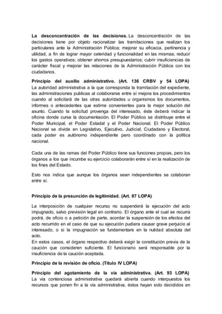 La desconcentración de las decisiones. La desconcentración de las
decisiones tiene por objeto racionalizar las tramitaciones que realizan los
particulares ante la Administración Pública; mejorar su eficacia, pertinencia y
utilidad, a fin de lograr mayor celeridad y funcionalidad en las mismas; reducir
los gastos operativos; obtener ahorros presupuestarios; cubrir insuficiencias de
carácter fiscal y mejorar las relaciones de la Administración Pública con los
ciudadanos.
Principio del auxilio administrativo. (Art. 136 CRBV y 54 LOPA)
La autoridad administrativa a la que corresponda la tramitación del expediente,
las administraciones publicas al colaborarse entre sí mejora los procedimientos
cuando al solicitará de las otras autoridades u organismos los documentos,
informes o antecedentes que estime convenientes para la mejor solución del
asunto. Cuando la solicitud provenga del interesado, éste deberá indicar la
oficina donde curse la documentación. El Poder Público se distribuye entre el
Poder Municipal, el Poder Estadal y el Poder Nacional. El Poder Público
Nacional se divide en Legislativo, Ejecutivo, Judicial, Ciudadano y Electoral,
cada poder es autónomo independiente pero coordinado con la política
nacional.
Cada una de las ramas del Poder Público tiene sus funciones propias, pero los
órganos a los que incumbe su ejercicio colaborarán entre sí en la realización de
los fines del Estado.
Esto nos indica que aunque los órganos sean independientes se colaboran
entre sí.
Principio de la presunción de legitimidad. (Art. 87 LOPA)
La interposición de cualquier recurso no suspenderá la ejecución del acto
impugnado, salvo previsión legal en contrario. El órgano ante el cual se recurra
podrá, de oficio o a petición de parte, acordar la suspensión de los efectos del
acto recurrido en el caso de que su ejecución pudiera causar grave perjuicio al
interesado, o si la impugnación se fundamentare en la nulidad absoluta del
acto.
En estos casos, el órgano respectivo deberá exigir la constitución previa de la
caución que consideren suficiente. El funcionario será responsable por la
insuficiencia de la caución aceptada.
Principio de la revisión de oficio. (Título IV LOPA)
Principio del agotamiento de la vía administrativa. (Art. 93 LOPA)
La vía contenciosa administrativa quedará abierta cuando interpuestos los
recursos que ponen fin a la vía administrativa, éstos hayan sido decididos en
 