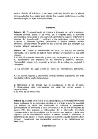 sentido distinto al solicitado, o no haya producido decisión en los plazos
correspondientes. Los plazos para intentar los recursos contenciosos son los
establecidos por las leyes correspondientes
Iniciación
Artículo 48. El procedimiento se iniciará a instancia de parte interesada,
mediante solicitud escrita, o de oficio. En el segundo caso, la autoridad
administrativa competente o una autoridad administrativa superior ordenarán la
apertura del procedimiento y notificará a los particulares cuyos derechos
subjetivos o intereses legítimos, personales y directos pudieren resultar
afectados, concediéndoles un plazo de diez (10) días para que expongan sus
pruebas y aleguen sus razones.
Artículo 49. Cuando el procedimiento se inicie por solicitud de persona
interesada, en el escrito se deberá hacer constar: El organismo al cual está
dirigido.
2. La identificación del interesado, y en su caso, de la persona que actúe como
su representante con expresión de los nombres y apellidos, domicilio,
nacionalidad, estado civil, profesión y número de la cédula de identidad o
pasaporte.
3. La dirección del lugar donde se harán las notificaciones pertinentes.
4. Los hechos, razones y pedimentos correspondientes, expresando con toda
claridad la materia objeto de la solicitud.
5. Referencia a los anexos que lo acompañan, si tal es el caso.
6. Cualesquiera otras circunstancias que exijan las normas legales o
reglamentarias.
7. La firma de los interesados.
Artículo 50. Cuando en el escrito o solicitud dirigida a la Administración Pública
faltare cualquiera de los requisitos exigidos en el artículo anterior, la autoridad
que hubiere de iniciar las actuaciones lo notificará al presentante,
comunicándole las omisiones o faltas observadas a fin de que en el plazo de
quince (15) días proceda a subsanarlos. Si el interesado presentare
oportunamente el escrito o solicitud con las correcciones exigidas, y ésta fuere
objetada por la administración debido a nuevos errores u omisiones, el
solicitante podrá ejercer el recurso jerárquico contra la segunda decisión o bien
corregir nuevamente sus documentos conforme a las indicaciones del
funcionario.
Sustanciación
 