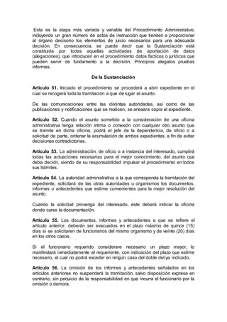 Esta es la etapa más variada y variable del Procedimiento Administrativo,
incluyendo un gran número de actos de instrucción que tienden a proporcionar
al órgano decisorio los elementos de juicio necesarios para una adecuada
decisión. En consecuencia, se puede decir que la Sustanciación está
constituida por todas aquellas actividades de aportación de datos
(alegaciones), que introducen en el procedimiento datos facticos o jurídicos que
pueden servir de fundamento a la decisión. Principios alegatos pruebas
informes.
De la Sustanciación
Artículo 51. Iniciado el procedimiento se procederá a abrir expediente en el
cual se recogerá toda la tramitación a que dé lugar el asunto.
De las comunicaciones entre las distintas autoridades, así como de las
publicaciones y notificaciones que se realicen, se anexara copia al expediente.
Artículo 52. Cuando el asunto sometido a la consideración de una oficina
administrativa tenga relación íntima o conexión con cualquier otro asunto que
se tramite en dicha oficina, podrá el jefe de la dependencia, de oficio o a
solicitud de parte, ordenar la acumulación de ambos expedientes, a fin de evitar
decisiones contradictorias.
Artículo 53. La administración, de oficio o a instancia del interesado, cumplirá
todas las actuaciones necesarias para el mejor conocimiento, del asunto que
deba decidir, siendo de su responsabilidad impulsar el procedimiento en todos
sus trámites.
Artículo 54. La autoridad administrativa a la que corresponda la tramitación del
expediente, solicitará de las otras autoridades u organismos los documentos,
informes o antecedentes que estime convenientes para la mejor resolución del
asunto.
Cuando la solicitud provenga del interesado, éste deberá indicar la oficina
donde curse la documentación.
Artículo 55. Los documentos, informes y antecedentes a que se refiere el
artículo anterior, deberán ser evacuados en el plazo máximo de quince (15)
días si se solicitaren de funcionarios del mismo organismo y de veinte (20) días
en los otros casos.
Si el funcionario requerido considerare necesario un plazo mayor, lo
manifestará inmediatamente al requeriente, con indicación del plazo que estime
necesario, el cual no podrá exceder en ningún caso del doble del ya indicado.
Artículo 56. La omisión de los informes y antecedentes señalados en los
artículos anteriores no suspenderá la tramitación, salvo disposición expresa en
contrario, sin perjuicio de la responsabilidad en que incurra el funcionario por la
omisión o demora.
 