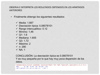 OBSERVA E INTERPRETA LOS RESULTADOS OBTENIDOS EN LOS APARTADOS
ANTERIORES
• Finalmente obtengo los siguientes resultados:
 Media: 1.667
 Desviación típica: 0.08078101
 Rango intercualítico: 0.12
 Mínimo: 1,46
 Q1: 1.6
 Mediana: 1.655
 Q3: 1,72
 Máximo: 2
 n: 290
 NA: 1
CONCLUSIÓN: La desviación típica es 0.08078101
Y es muy pequeña por lo que hay muy poca dispersión de los
datos.
 
