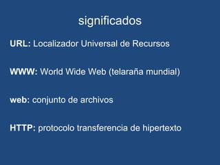 significados URL:  Localizador Universal de Recursos     WWW:  World Wide Web (telaraña mundial)     web:  conjunto de archivos     HTTP:  protocolo transferencia de hipertexto 
