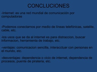 CONCLUCIONES   -Internet: es una red mundial de comunicación por computadoras     -Podemos conectarnos por medio de líneas telefónicas, satelite, cable, etc. -los usos que se da al internet es para distraccion, buscar informacion, herramienta de trabajo, etc.   -ventajas: comunicacion sencilla, interacctuar con personas en el mundo, etc.   -desventajas: dependencia o vicio de internet, dependencia de procesos, puente de pirateria, etc. 