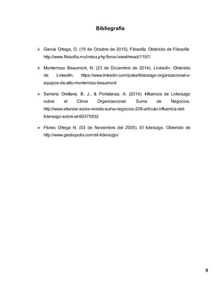 8
Bibliografía
 García Ortega, O. (19 de Octubre de 2010). Filosofía. Obtenido de Filosofía:
http://www.filosofia.mx/index.php/foros/viewthread/1197/
 Monterroso Beaumont, N. (23 de Diciembre de 2014). Linkedln. Obtenido
de Linkedln: https://www.linkedin.com/pulse/liderazgo-organizacional-o-
equipos-de-alto-monterroso-beaumont
 Serrano Orellana, B. J., & Portalanza, A. (2014). Influencia de Liderazgo
sobre el Clima Organizacional. Suma de Negocios.
http://www.elsevier.es/es-revista-suma-negocios-208-articulo-influencia-del-
liderazgo-sobre-el-90375932
 Flores Ortega N. (03 de Noviembre del 2005). El liderazgo. Obtenido de
http://www.gestiopolis.com/el-liderazgo/
 